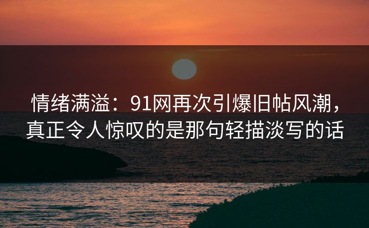 情绪满溢：91网再次引爆旧帖风潮，真正令人惊叹的是那句轻描淡写的话